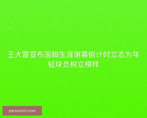 王大雷宣布国脚生涯谢幕倒计时立志为年轻球员树立榜样