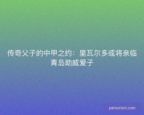传奇父子的中甲之约：里瓦尔多或将亲临青岛助威爱子