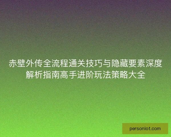 赤壁外传全流程通关技巧与隐藏要素深度解析指南高手进阶玩法策略大全