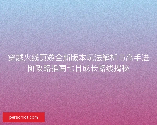 穿越火线页游全新版本玩法解析与高手进阶攻略指南七日成长路线揭秘