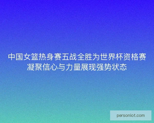 中国女篮热身赛五战全胜为世界杯资格赛凝聚信心与力量展现强势状态
