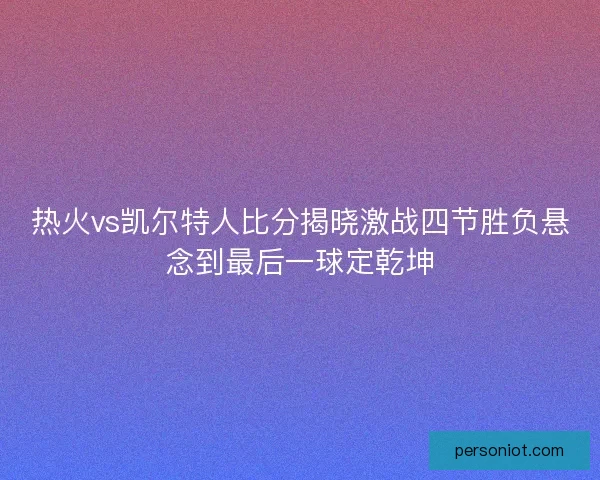 热火vs凯尔特人比分揭晓激战四节胜负悬念到最后一球定乾坤