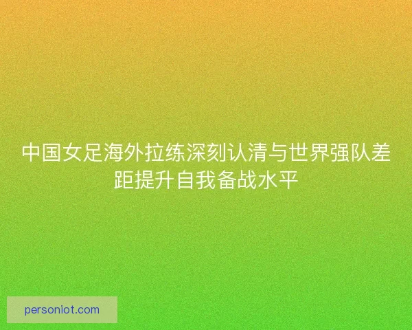 中国女足海外拉练深刻认清与世界强队差距提升自我备战水平