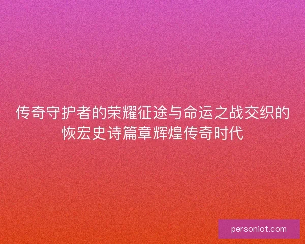 传奇守护者的荣耀征途与命运之战交织的恢宏史诗篇章辉煌传奇时代