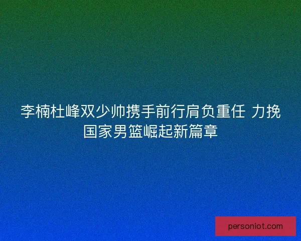 李楠杜峰双少帅携手前行肩负重任 力挽国家男篮崛起新篇章
