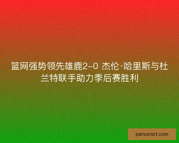 篮网强势领先雄鹿2-0 杰伦·哈里斯与杜兰特联手助力季后赛胜利