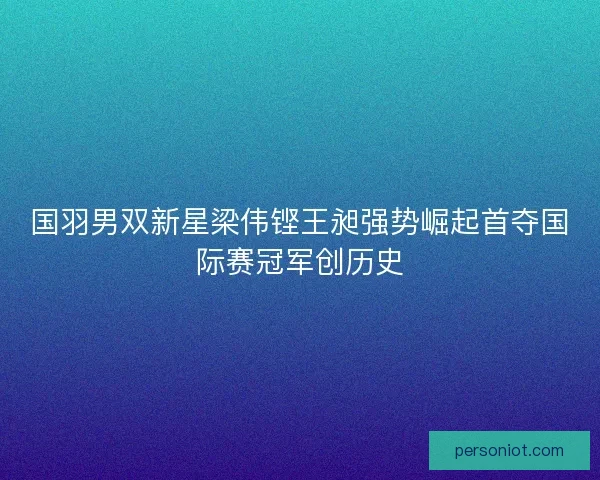 国羽男双新星梁伟铿王昶强势崛起首夺国际赛冠军创历史