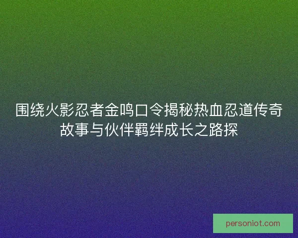 围绕火影忍者金鸣口令揭秘热血忍道传奇故事与伙伴羁绊成长之路探