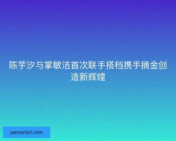 陈芋汐与掌敏洁首次联手搭档携手摘金创造新辉煌