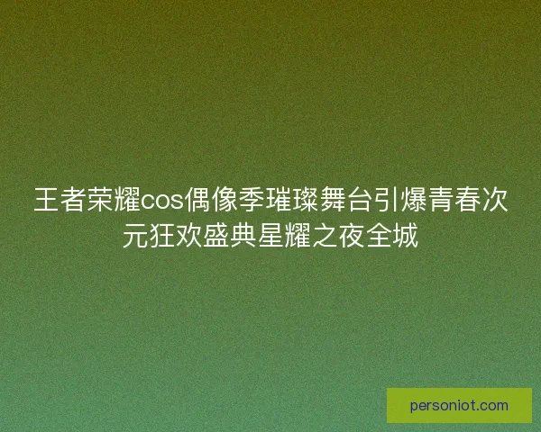 王者荣耀cos偶像季璀璨舞台引爆青春次元狂欢盛典星耀之夜全城