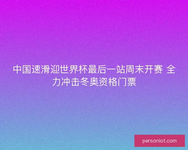中国速滑迎世界杯最后一站周末开赛 全力冲击冬奥资格门票